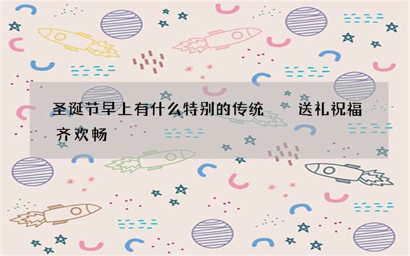 圣诞节早上有什么特别的传统  送礼祝福齐欢畅